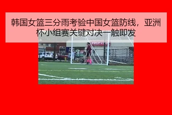 韩国女篮三分雨考验中国女篮防线，亚洲杯小组赛关键对决一触即发