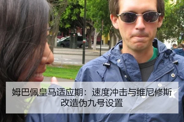 姆巴佩皇马适应期：速度冲击与维尼修斯改造伪九号设置
