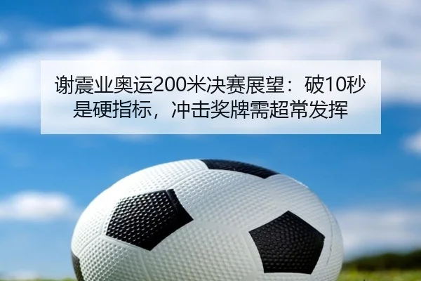 谢震业奥运200米决赛展望：破10秒是硬指标，冲击奖牌需超常发挥
