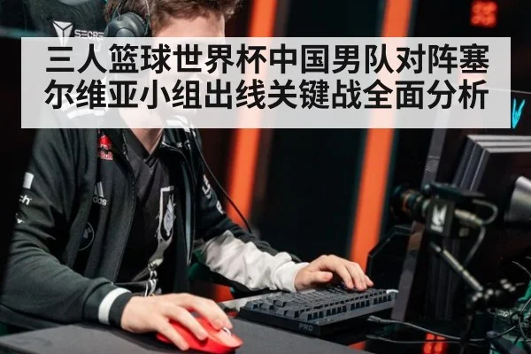 三人篮球世界杯中国男队对阵塞尔维亚小组出线关键战全面分析